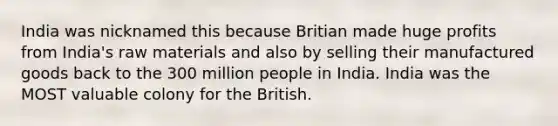 India was nicknamed this because Britian made huge profits from India's raw materials and also by selling their manufactured goods back to the 300 million people in India. India was the MOST valuable colony for the British.