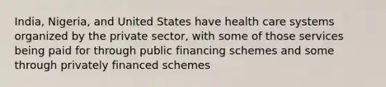 India, Nigeria, and United States have health care systems organized by the private sector, with some of those services being paid for through public financing schemes and some through privately financed schemes