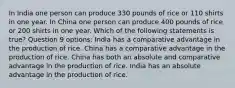 In India one person can produce 330 pounds of rice or 110 shirts in one year. In China one person can produce 400 pounds of rice or 200 shirts in one year. Which of the following statements is true? Question 9 options: India has a comparative advantage in the production of rice. China has a comparative advantage in the production of rice. China has both an absolute and comparative advantage in the production of rice. India has an absolute advantage in the production of rice.