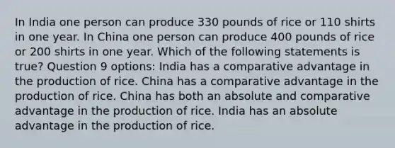 In India one person can produce 330 pounds of rice or 110 shirts in one year. In China one person can produce 400 pounds of rice or 200 shirts in one year. Which of the following statements is true? Question 9 options: India has a comparative advantage in the production of rice. China has a comparative advantage in the production of rice. China has both an absolute and comparative advantage in the production of rice. India has an absolute advantage in the production of rice.