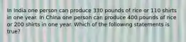 In India one person can produce 330 pounds of rice or 110 shirts in one year. In China one person can produce 400 pounds of rice or 200 shirts in one year. Which of the following statements is true?