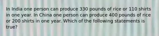 In India one person can produce 330 pounds of rice or 110 shirts in one year. In China one person can produce 400 pounds of rice or 200 shirts in one year. Which of the following statements is true?