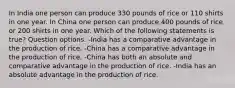 In India one person can produce 330 pounds of rice or 110 shirts in one year. In China one person can produce 400 pounds of rice or 200 shirts in one year. Which of the following statements is true? Question options: -India has a comparative advantage in the production of rice. -China has a comparative advantage in the production of rice. -China has both an absolute and comparative advantage in the production of rice. -India has an absolute advantage in the production of rice.