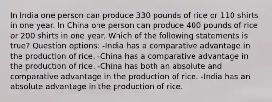 In India one person can produce 330 pounds of rice or 110 shirts in one year. In China one person can produce 400 pounds of rice or 200 shirts in one year. Which of the following statements is true? Question options: -India has a comparative advantage in the production of rice. -China has a comparative advantage in the production of rice. -China has both an absolute and comparative advantage in the production of rice. -India has an absolute advantage in the production of rice.