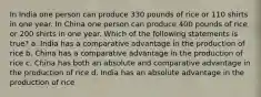 In India one person can produce 330 pounds of rice or 110 shirts in one year. In China one person can produce 400 pounds of rice or 200 shirts in one year. Which of the following statements is true? a. India has a comparative advantage in the production of rice b. China has a comparative advantage in the production of rice c. China has both an absolute and comparative advantage in the production of rice d. India has an absolute advantage in the production of rice