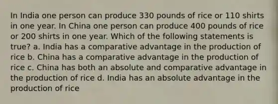 In India one person can produce 330 pounds of rice or 110 shirts in one year. In China one person can produce 400 pounds of rice or 200 shirts in one year. Which of the following statements is true? a. India has a comparative advantage in the production of rice b. China has a comparative advantage in the production of rice c. China has both an absolute and comparative advantage in the production of rice d. India has an absolute advantage in the production of rice