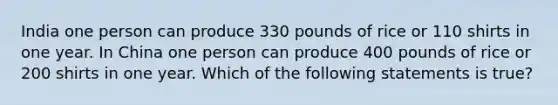 India one person can produce 330 pounds of rice or 110 shirts in one year. In China one person can produce 400 pounds of rice or 200 shirts in one year. Which of the following statements is true?