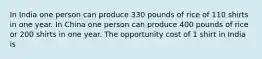 In India one person can produce 330 pounds of rice of 110 shirts in one year. In China one person can produce 400 pounds of rice or 200 shirts in one year. The opportunity cost of 1 shirt in India is