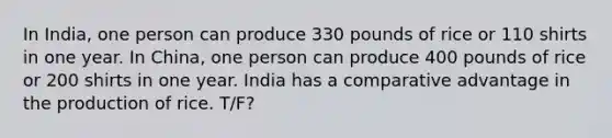 In India, one person can produce 330 pounds of rice or 110 shirts in one year. In China, one person can produce 400 pounds of rice or 200 shirts in one year. India has a comparative advantage in the production of rice. T/F?