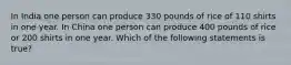 In India one person can produce 330 pounds of rice of 110 shirts in one year. In China one person can produce 400 pounds of rice or 200 shirts in one year. Which of the following statements is true?