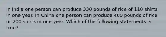 In India one person can produce 330 pounds of rice of 110 shirts in one year. In China one person can produce 400 pounds of rice or 200 shirts in one year. Which of the following statements is true?