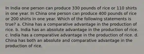 In India one person can produce 330 pounds of rice or 110 shirts in one year. In China one person can produce 400 pounds of rice or 200 shirts in one year. Which of the following statements is true? a. China has a comparative advantage in the production of rice. b. India has an absolute advantage in the production of rice. c. India has a comparative advantage in the production of rice. d. China has both an absolute and comparative advantage in the production of rice.