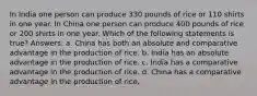 In India one person can produce 330 pounds of rice or 110 shirts in one year. In China one person can produce 400 pounds of rice or 200 shirts in one year. Which of the following statements is true? Answers: a. China has both an absolute and comparative advantage in the production of rice. b. India has an absolute advantage in the production of rice. c. India has a comparative advantage in the production of rice. d. China has a comparative advantage in the production of rice.