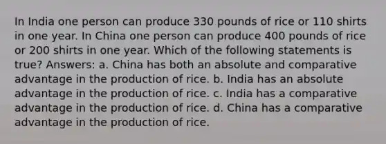 In India one person can produce 330 pounds of rice or 110 shirts in one year. In China one person can produce 400 pounds of rice or 200 shirts in one year. Which of the following statements is true? Answers: a. China has both an absolute and comparative advantage in the production of rice. b. India has an absolute advantage in the production of rice. c. India has a comparative advantage in the production of rice. d. China has a comparative advantage in the production of rice.