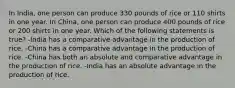 In India, one person can produce 330 pounds of rice or 110 shirts in one year. In China, one person can produce 400 pounds of rice or 200 shirts in one year. Which of the following statements is true? -India has a comparative advantage in the production of rice. -China has a comparative advantage in the production of rice. -China has both an absolute and comparative advantage in the production of rice. -India has an absolute advantage in the production of rice.