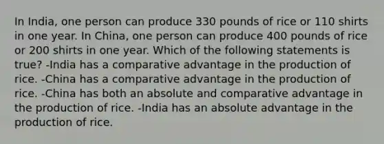 In India, one person can produce 330 pounds of rice or 110 shirts in one year. In China, one person can produce 400 pounds of rice or 200 shirts in one year. Which of the following statements is true? -India has a comparative advantage in the production of rice. -China has a comparative advantage in the production of rice. -China has both an absolute and comparative advantage in the production of rice. -India has an absolute advantage in the production of rice.