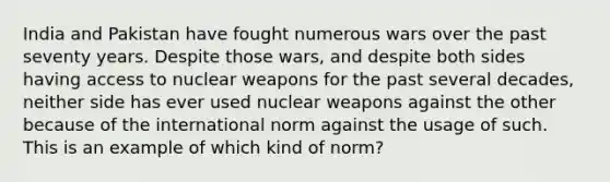 India and Pakistan have fought numerous wars over the past seventy years. Despite those wars, and despite both sides having access to nuclear weapons for the past several decades, neither side has ever used nuclear weapons against the other because of the international norm against the usage of such. This is an example of which kind of norm?