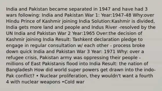 India and Pakistan became separated in 1947 and have had 3 wars following: India and Pakistan War 1: Year:1947-48 Why:over Hindu Prince of Kashmir joining India Solution:Kashmir is divided, India gets more land and people and Indus River -resolved by the UN India and Pakistan War 2 Year:1965 Over:the decision of Kashmir joining India Result: Tashkent declaration pledge to engage in regular consultation w/ each other - process broke down quick India and Pakistan War 3 Year: 1971 Why: over a refugee crisis, Pakistan army was oppressing their people -millions of East Pakistanis flood into India Result: the nation of Bangladesh How did world super powers get drawn into the indo-Pak conflict? • Nuclear proliferation, they wouldn't want a fourth 4 with nuclear weapons •Cold war