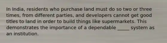 In India, residents who purchase land must do so two or three times, from different parties, and developers cannot get good titles to land in order to build things like supermarkets. This demonstrates the importance of a dependable _____ system as an institution.