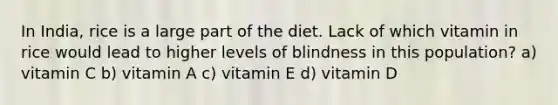 In India, rice is a large part of the diet. Lack of which vitamin in rice would lead to higher levels of blindness in this population? a) vitamin C b) vitamin A c) vitamin E d) vitamin D