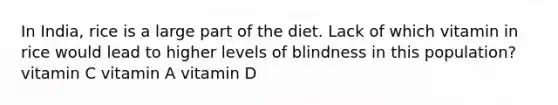 In India, rice is a large part of the diet. Lack of which vitamin in rice would lead to higher levels of blindness in this population? vitamin C vitamin A vitamin D