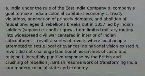 a. India under the rule of the East India Company b. company's goal to make India a colonial-capitalist economy c. treaty violations, annexation of princely domains, and abolition of feudal privileges d. rebellions breaks out in 1857 led by Indian soldiers (sepoys) e. conflict grows from limited military mutiny into widespread civil war centered in interior of Indian subcontinent f. revolt a series of revolts where local people attempted to settle local grievances; no national vision existed h. revolt did not challenge traditional hierarchies of caste and religion i. incredibly punitive response by the British and crushing of rebellion j. British resume work of transforming India into modern colonial state and economy