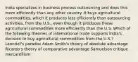 India specializes in business process outsourcing and does this more efficiently than any other country. It buys agricultural commodities, which it produces less efficiently than outsourcing activities, from the U.S., even though it produces these agricultural commodities more efficiently than the U.S. Which of the following theories of international trade supports India's decision to buy agricultural commodities from the U.S.? Leontief's paradox Adam Smith's theory of absolute advantage Ricardo's theory of comparative advantage Samuelson critique mercantilism