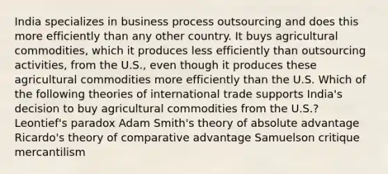 India specializes in business process outsourcing and does this more efficiently than any other country. It buys agricultural commodities, which it produces less efficiently than outsourcing activities, from the U.S., even though it produces these agricultural commodities more efficiently than the U.S. Which of the following theories of international trade supports India's decision to buy agricultural commodities from the U.S.? Leontief's paradox Adam Smith's theory of absolute advantage Ricardo's theory of comparative advantage Samuelson critique mercantilism