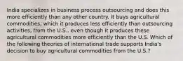 India specializes in business process outsourcing and does this more efficiently than any other country. It buys agricultural commodities, which it produces less efficiently than outsourcing activities, from the U.S., even though it produces these agricultural commodities more efficiently than the U.S. Which of the following theories of international trade supports India's decision to buy agricultural commodities from the U.S.?