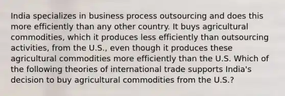 India specializes in business process outsourcing and does this more efficiently than any other country. It buys agricultural commodities, which it produces less efficiently than outsourcing activities, from the U.S., even though it produces these agricultural commodities more efficiently than the U.S. Which of the following theories of international trade supports India's decision to buy agricultural commodities from the U.S.?