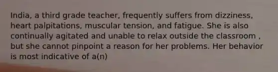 India, a third grade teacher, frequently suffers from dizziness, heart palpitations, muscular tension, and fatigue. She is also continually agitated and unable to relax outside the classroom , but she cannot pinpoint a reason for her problems. Her behavior is most indicative of a(n)