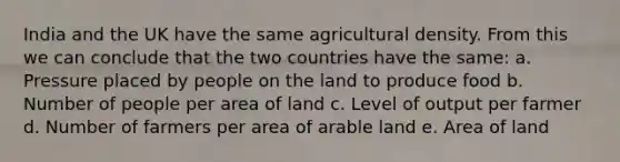 India and the UK have the same agricultural density. From this we can conclude that the two countries have the same: a. Pressure placed by people on the land to produce food b. Number of people per area of land c. Level of output per farmer d. Number of farmers per area of arable land e. Area of land