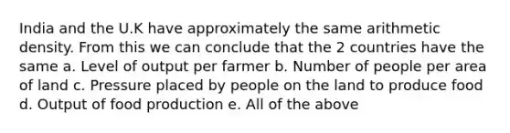 India and the U.K have approximately the same arithmetic density. From this we can conclude that the 2 countries have the same a. Level of output per farmer b. Number of people per area of land c. Pressure placed by people on the land to produce food d. Output of food production e. All of the above