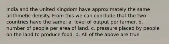 India and the United Kingdom have approximately the same arithmetic density. From this we can conclude that the two countries have the same: a. level of output per farmer. b. number of people per area of land. c. pressure placed by people on the land to produce food. d. All of the above are true