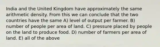 India and the United Kingdom have approximately the same arithmetic density. From this we can conclude that the two countries have the same A) level of output per farmer. B) number of people per area of land. C) pressure placed by people on the land to produce food. D) number of farmers per area of land. E) all of the above