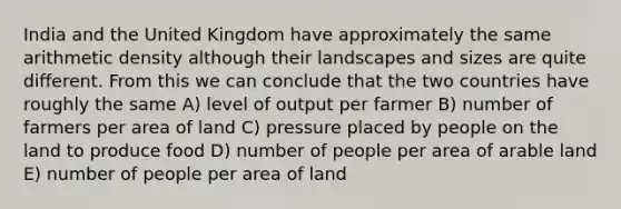 India and the United Kingdom have approximately the same arithmetic density although their landscapes and sizes are quite different. From this we can conclude that the two countries have roughly the same A) level of output per farmer B) number of farmers per area of land C) pressure placed by people on the land to produce food D) number of people per area of arable land E) number of people per area of land