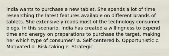 India wants to purchase a new tablet. She spends a lot of time researching the latest features available on different brands of tablets. She extensively reads most of the technology consumer blogs. In this scenario, India has created a willingness to expend time and energy on preparations to purchase the target, making her which type of consumer? a. Self-centered b. Opportunistic c. Motivated d. Risk-taking e. Strategic