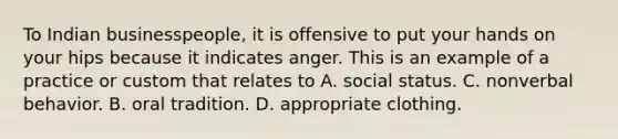 To Indian businesspeople, it is offensive to put your hands on your hips because it indicates anger. This is an example of a practice or custom that relates to A. social status. C. nonverbal behavior. B. oral tradition. D. appropriate clothing.