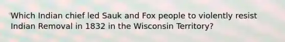 Which Indian chief led Sauk and Fox people to violently resist Indian Removal in 1832 in the Wisconsin Territory?