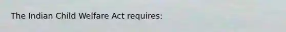 The Indian Child Welfare Act requires: