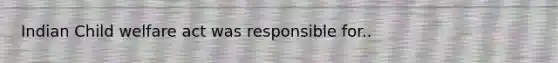 Indian Child welfare act was responsible for..