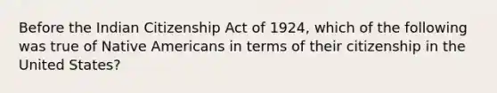 Before the Indian Citizenship Act of 1924, which of the following was true of Native Americans in terms of their citizenship in the United States?