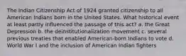 The Indian Citizenship Act of 1924 granted citizenship to all American Indians born in the United States. What historical event at least partly influenced the passage of this act? a. the Great Depression b. the deinstitutionalization movement c. several previous treaties that enabled American-born Indians to vote d. World War I and the inclusion of American Indian fighters