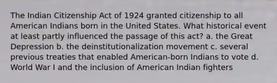 The Indian Citizenship Act of 1924 granted citizenship to all American Indians born in the United States. What historical event at least partly influenced the passage of this act? a. the Great Depression b. the deinstitutionalization movement c. several previous treaties that enabled American-born Indians to vote d. World War I and the inclusion of American Indian fighters