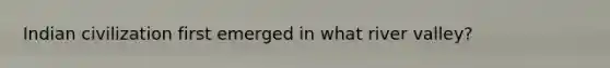 Indian civilization first emerged in what river valley?