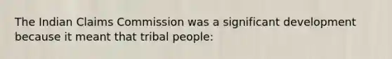 The Indian Claims Commission was a significant development because it meant that tribal people: