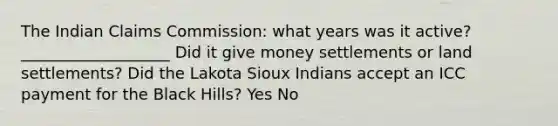 The Indian Claims Commission: what years was it active?___________________ Did it give money settlements or land settlements? Did the Lakota Sioux Indians accept an ICC payment for the Black Hills? Yes No