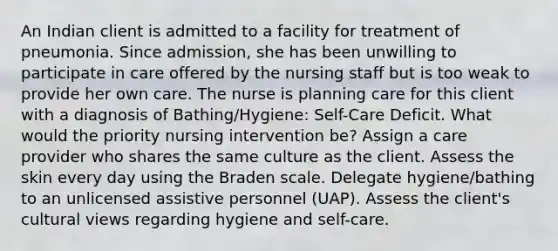 An Indian client is admitted to a facility for treatment of pneumonia. Since admission, she has been unwilling to participate in care offered by the nursing staff but is too weak to provide her own care. The nurse is planning care for this client with a diagnosis of Bathing/Hygiene: Self-Care Deficit. What would the priority nursing intervention be? Assign a care provider who shares the same culture as the client. Assess the skin every day using the Braden scale. Delegate hygiene/bathing to an unlicensed assistive personnel (UAP). Assess the client's cultural views regarding hygiene and self-care.