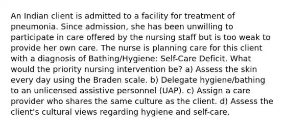 An Indian client is admitted to a facility for treatment of pneumonia. Since admission, she has been unwilling to participate in care offered by the nursing staff but is too weak to provide her own care. The nurse is planning care for this client with a diagnosis of Bathing/Hygiene: Self-Care Deficit. What would the priority nursing intervention be? a) Assess the skin every day using the Braden scale. b) Delegate hygiene/bathing to an unlicensed assistive personnel (UAP). c) Assign a care provider who shares the same culture as the client. d) Assess the client's cultural views regarding hygiene and self-care.