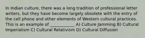 In Indian culture, there was a long tradition of professional letter writers, but they have become largely obsolete with the entry of the cell phone and other elements of Western cultural practices. This is an example of ____________ A) Culture Jamming B) Cultural Imperialism C) Cultural Relativism D) Cultural Diffusion